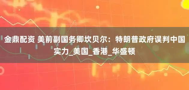 金鼎配资 美前副国务卿坎贝尔：特朗普政府误判中国实力_美国_香港_华盛顿