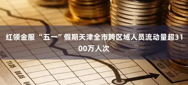 红领金服 “五一”假期天津全市跨区域人员流动量超3100万人次