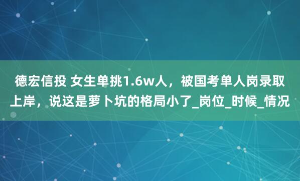 德宏信投 女生单挑1.6w人，被国考单人岗录取上岸，说这是萝卜坑的格局小了_岗位_时候_情况
