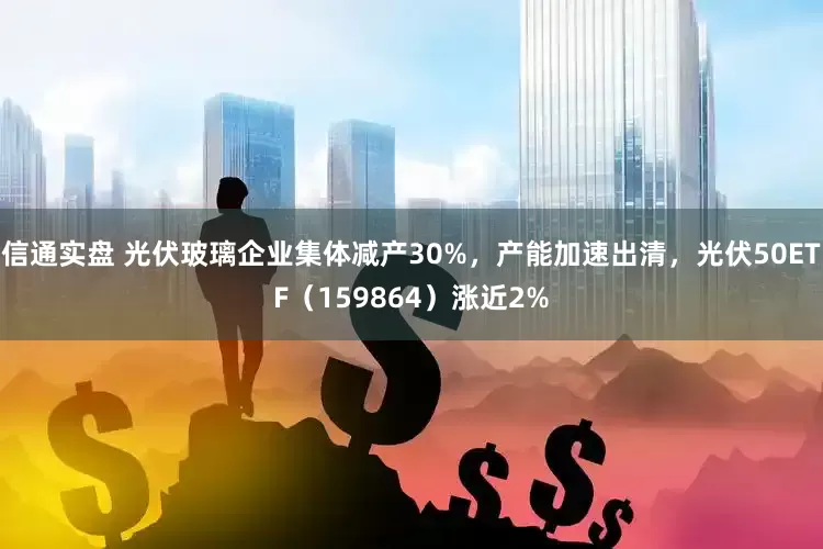 信通实盘 光伏玻璃企业集体减产30%，产能加速出清，光伏50ETF（159864）涨近2%