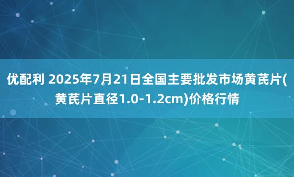 优配利 2025年7月21日全国主要批发市场黄芪片(黄芪片直径1.0-1.2cm)价格行情