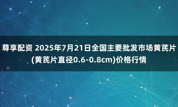 尊享配资 2025年7月21日全国主要批发市场黄芪片(黄芪片直径0.6-0.8cm)价格行情