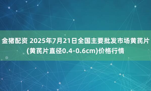金猪配资 2025年7月21日全国主要批发市场黄芪片(黄芪片直径0.4-0.6cm)价格行情