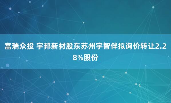 富瑞众投 宇邦新材股东苏州宇智伴拟询价转让2.28%股份