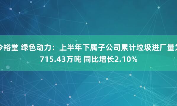 今裕堂 绿色动力：上半年下属子公司累计垃圾进厂量为715.43万吨 同比增长2.10%