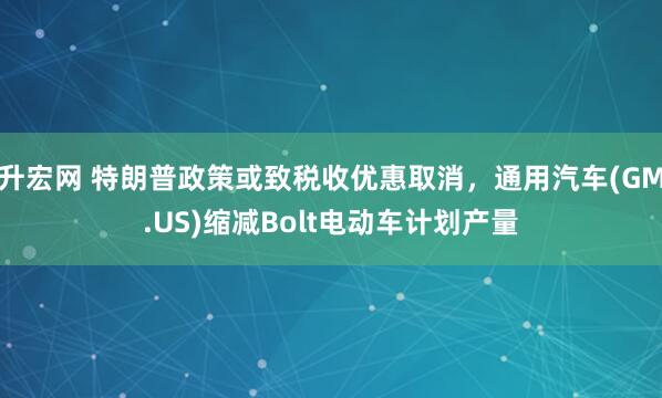 升宏网 特朗普政策或致税收优惠取消，通用汽车(GM.US)缩减Bolt电动车计划产量