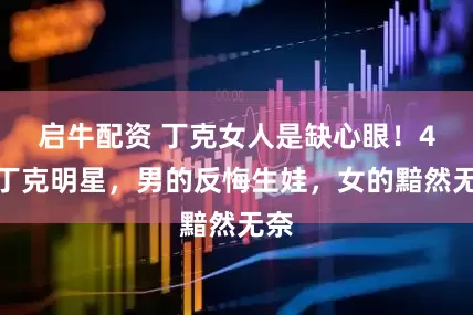 启牛配资 丁克女人是缺心眼！4对丁克明星，男的反悔生娃，女的黯然无奈