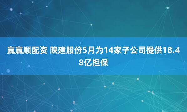 赢赢顺配资 陕建股份5月为14家子公司提供18.48亿担保