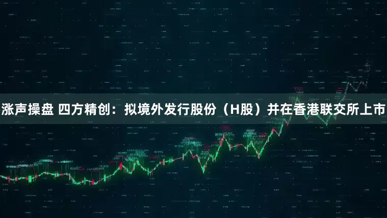 涨声操盘 四方精创：拟境外发行股份（H股）并在香港联交所上市