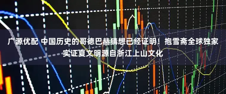 广源优配 中国历史的哥德巴赫猜想已经证明！抱雪斋全球独家实证夏文明源自浙江上山文化