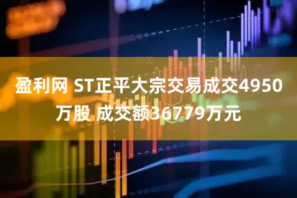 盈利网 ST正平大宗交易成交4950万股 成交额36779万元