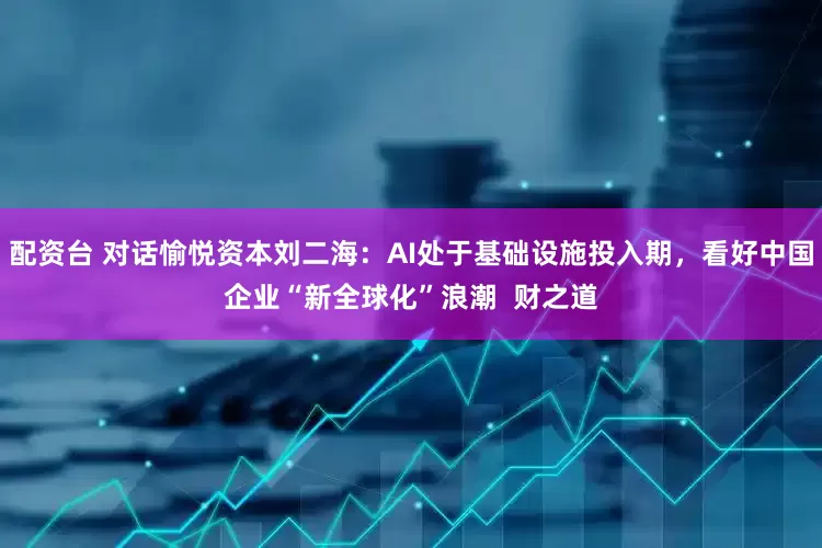 配资台 对话愉悦资本刘二海：AI处于基础设施投入期，看好中国企业“新全球化”浪潮  财之道